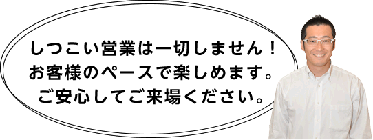 しつこい営業は一切しません！お客様のペースで楽しめます。ご安心してご来場ください。